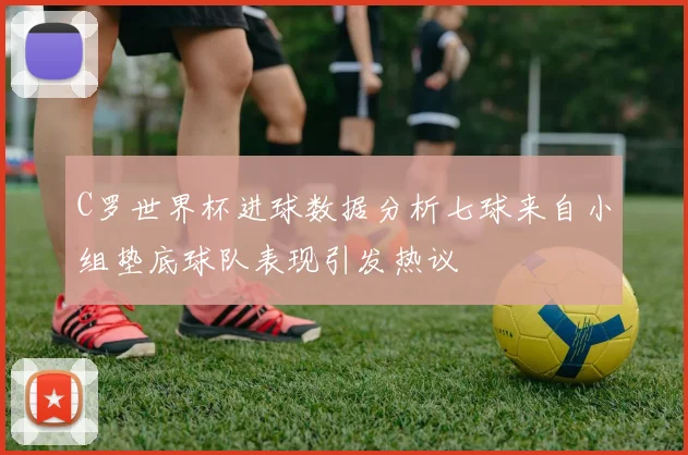 C罗世界杯进球数据分析七球来自小组垫底球队表现引发热议