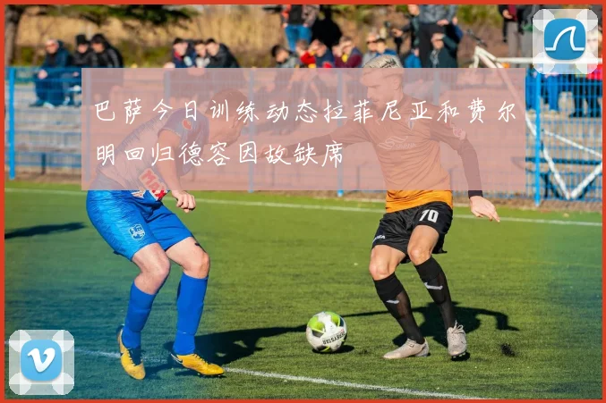 巴萨今日训练动态拉菲尼亚和费尔明回归德容因故缺席