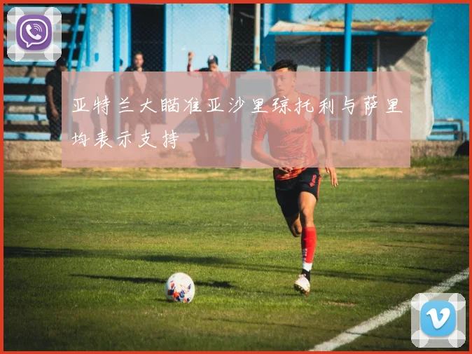 亚特兰大瞄准亚沙里琼托利与萨里均表示支持