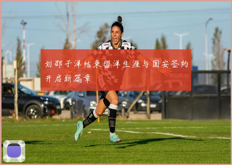 刘邵子洋结束留洋生涯与国安签约开启新篇章