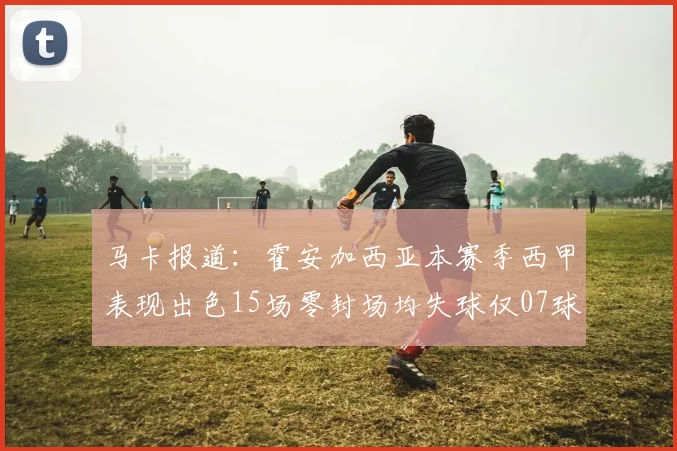 马卡报道：霍安加西亚本赛季西甲表现出色15场零封场均失球仅07球