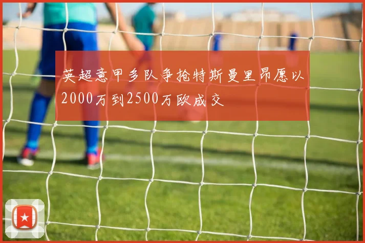 英超意甲多队争抢特斯曼里昂愿以2000万到2500万欧成交