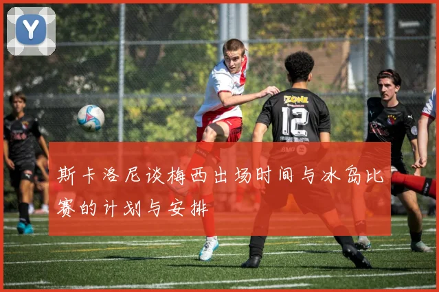 斯卡洛尼谈梅西出场时间与冰岛比赛的计划与安排