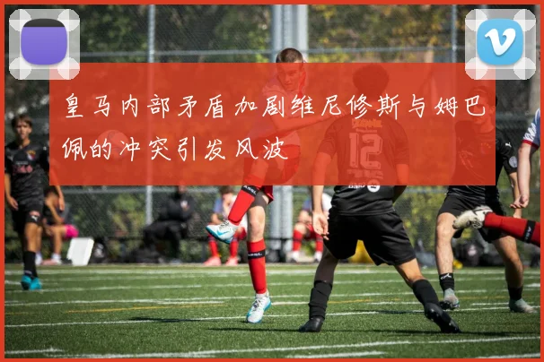 皇马内部矛盾加剧维尼修斯与姆巴佩的冲突引发风波