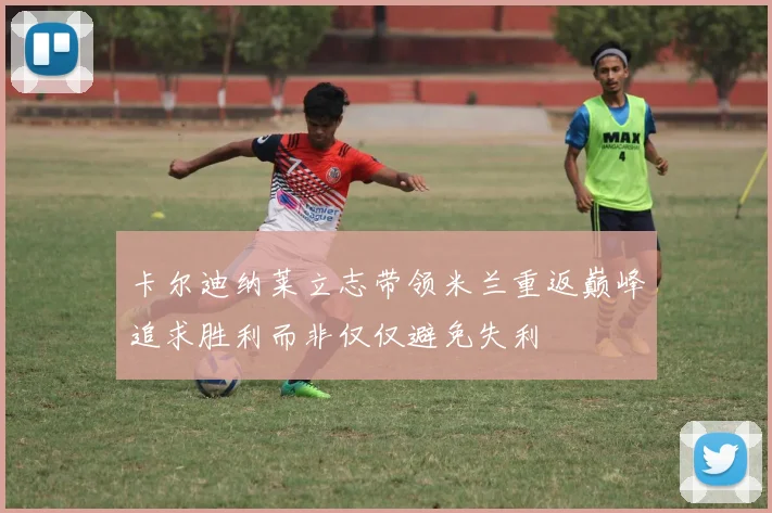 卡尔迪纳莱立志带领米兰重返巅峰追求胜利而非仅仅避免失利