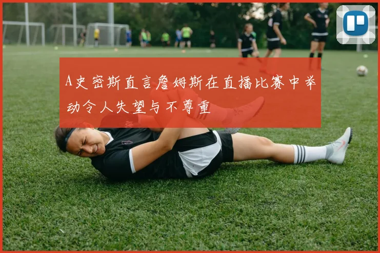 A史密斯直言詹姆斯在直播比赛中举动令人失望与不尊重