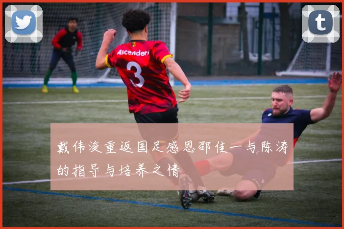 戴伟浚重返国足感恩邵佳一与陈涛的指导与培养之情