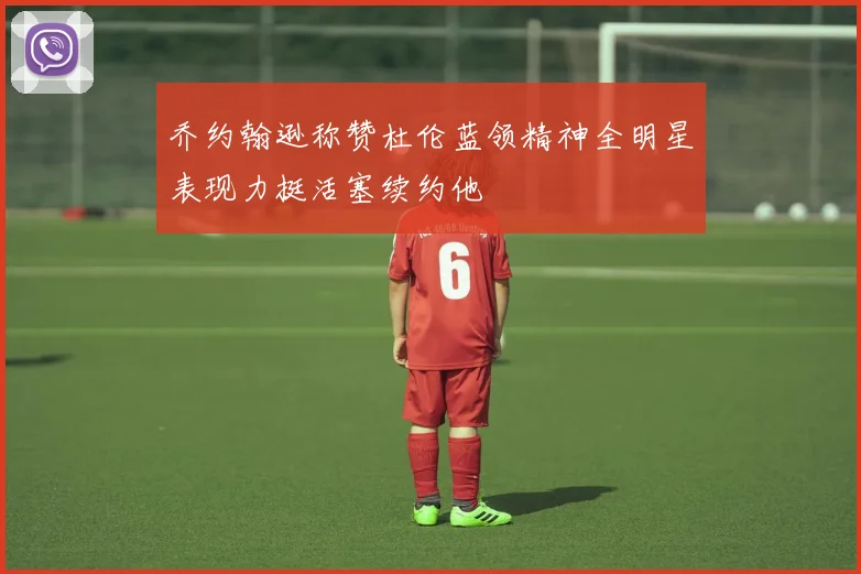 乔约翰逊称赞杜伦蓝领精神全明星表现力挺活塞续约他
