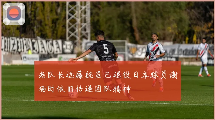老队长远藤航虽已退役日本球员谢场时依旧传递团队精神