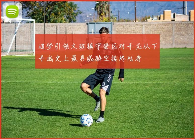 追梦引领文班镇守禁区对手无从下手成史上最具威胁空接终结者