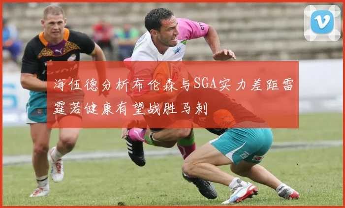海伍德分析布伦森与SGA实力差距雷霆若健康有望战胜马刺